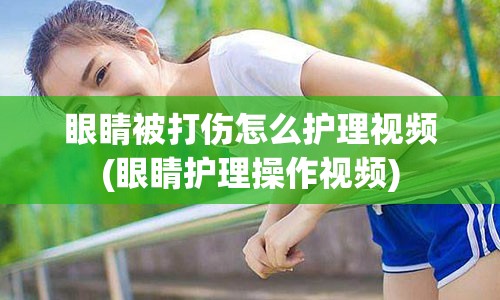 眼睛被打伤怎么护理视频(眼睛护理操作视频)