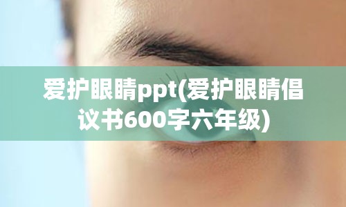 爱护眼睛ppt(爱护眼睛倡议书600字六年级)