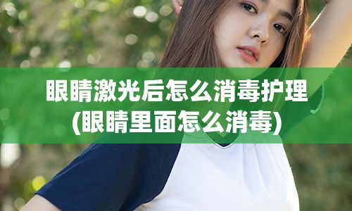 眼睛激光后怎么消毒护理(眼睛里面怎么消毒)