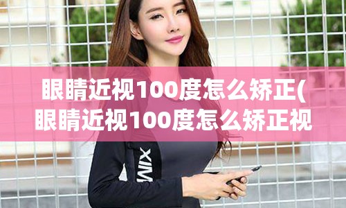 眼睛近视100度怎么矫正(眼睛近视100度怎么矫正视力)