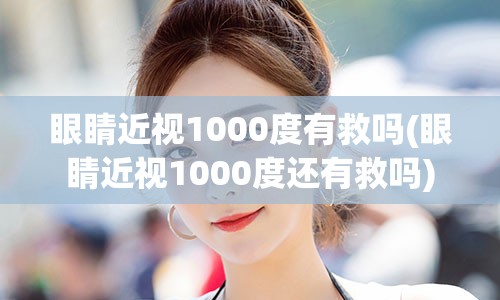 眼睛近视1000度有救吗(眼睛近视1000度还有救吗)