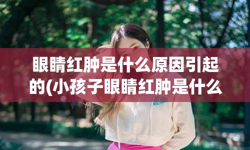 眼睛红肿是什么原因引起的(小孩子眼睛红肿是什么原因引起的)