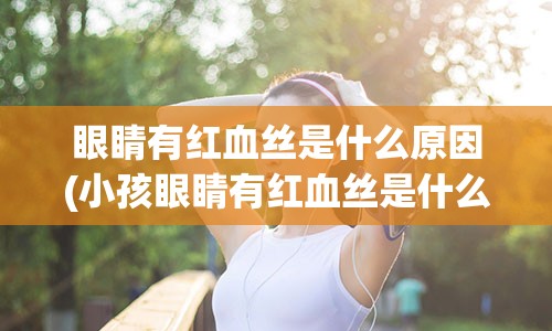 眼睛有红血丝是什么原因(小孩眼睛有红血丝是什么原因)