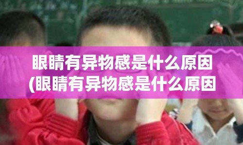 眼睛有异物感是什么原因(眼睛有异物感是什么原因看东西看不清楚)