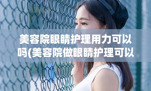 美容院眼睛护理用力可以吗(美容院做眼睛护理可以改善眼袋吗)