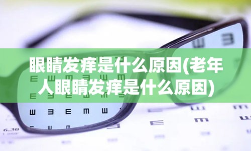 眼睛发痒是什么原因(老年人眼睛发痒是什么原因)