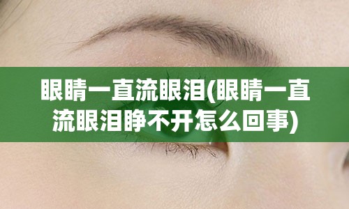 眼睛一直流眼泪(眼睛一直流眼泪睁不开怎么回事)