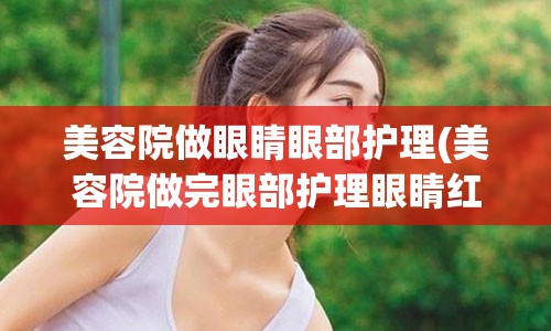 美容院做眼睛眼部护理(美容院做完眼部护理眼睛红肿)