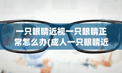 一只眼睛近视一只眼睛正常怎么办(成人一只眼睛近视一只眼睛正常怎么办)