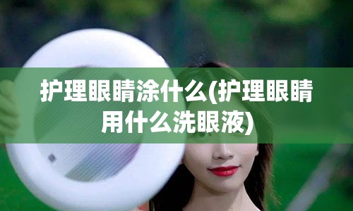 护理眼睛涂什么(护理眼睛用什么洗眼液)