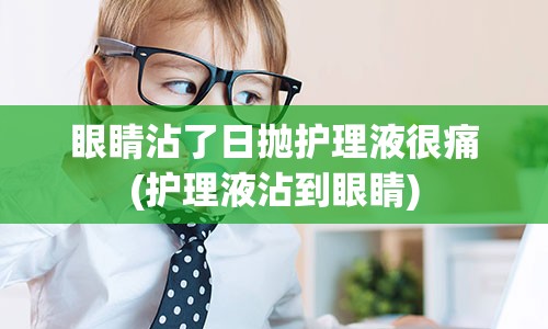 眼睛沾了日抛护理液很痛(护理液沾到眼睛)