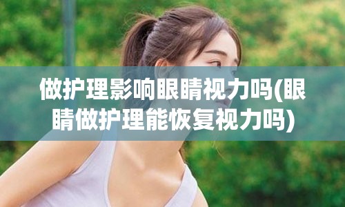 做护理影响眼睛视力吗(眼睛做护理能恢复视力吗)