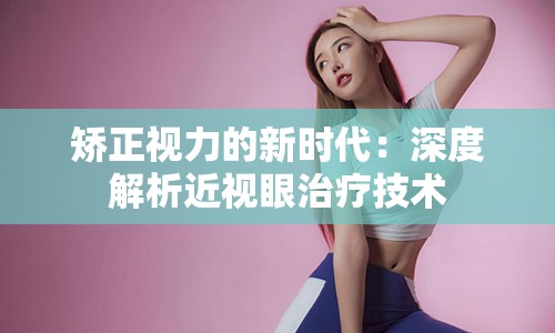 矫正视力的新时代：深度解析近视眼治疗技术