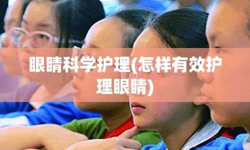 眼睛科学护理(怎样有效护理眼睛)