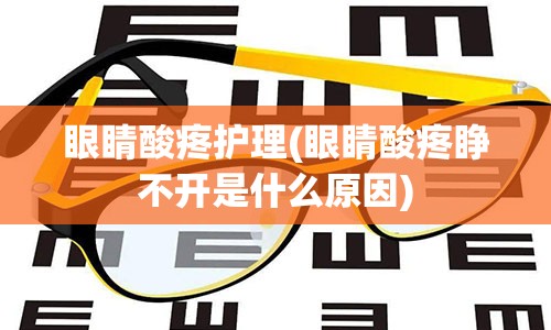 眼睛酸疼护理(眼睛酸疼睁不开是什么原因)