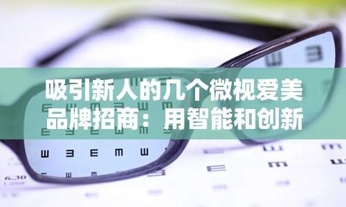 吸引新人的几个微视爱美品牌招商：用智能和创新彰显舒适自信——爱视康美瞳——双重亲适彩色隐形眼镜新领袖品牌