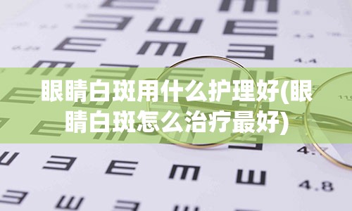 眼睛白斑用什么护理好(眼睛白斑怎么治疗最好)