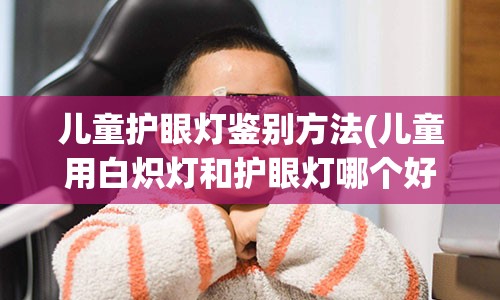 儿童护眼灯鉴别方法(儿童用白炽灯和护眼灯哪个好)