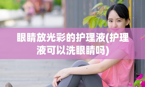 眼睛放光彩的护理液(护理液可以洗眼睛吗)