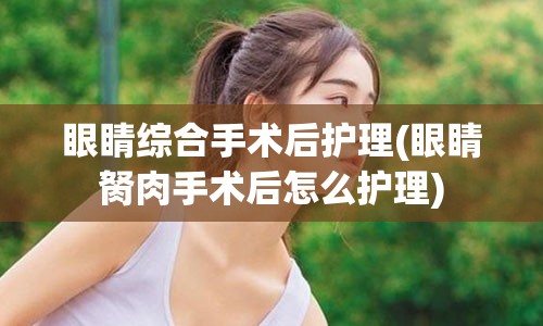 眼睛综合手术后护理(眼睛胬肉手术后怎么护理)