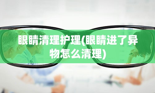 眼睛清理护理(眼睛进了异物怎么清理)