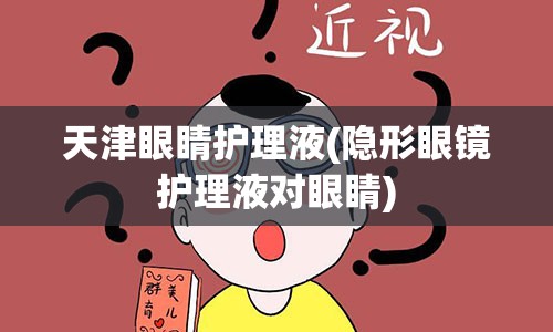 天津眼睛护理液(隐形眼镜护理液对眼睛)