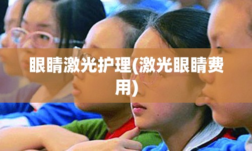 眼睛激光护理(激光眼睛费用)