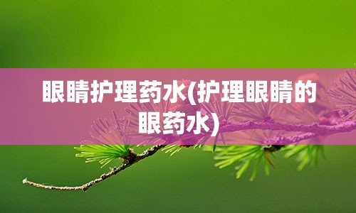 眼睛护理药水(护理眼睛的眼药水)