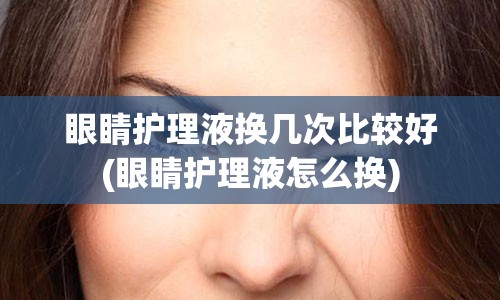 眼睛护理液换几次比较好(眼睛护理液怎么换)