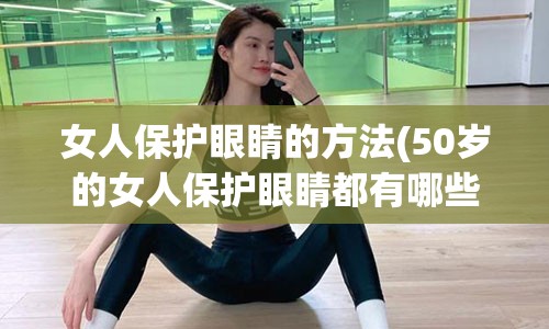 女人保护眼睛的方法(50岁的女人保护眼睛都有哪些)