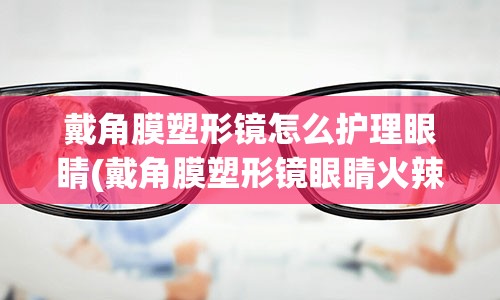 戴角膜塑形镜怎么护理眼睛(戴角膜塑形镜眼睛火辣辣的)