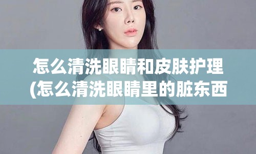 怎么清洗眼睛和皮肤护理(怎么清洗眼睛里的脏东西)