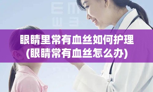 眼睛里常有血丝如何护理(眼睛常有血丝怎么办)