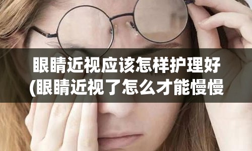 眼睛近视应该怎样护理好(眼睛近视了怎么才能慢慢矫正)