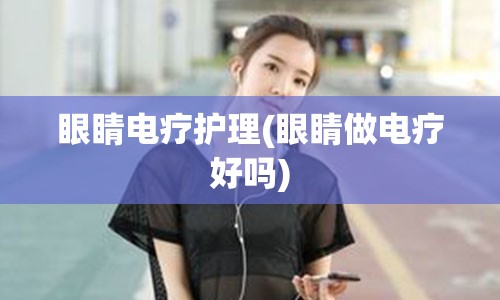 眼睛电疗护理(眼睛做电疗好吗)