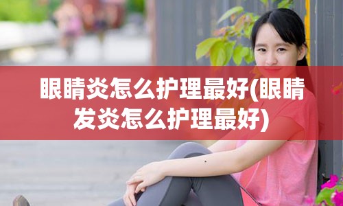 眼睛炎怎么护理最好(眼睛发炎怎么护理最好)