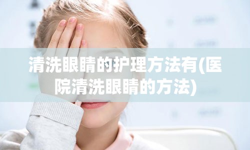 清洗眼睛的护理方法有(医院清洗眼睛的方法)