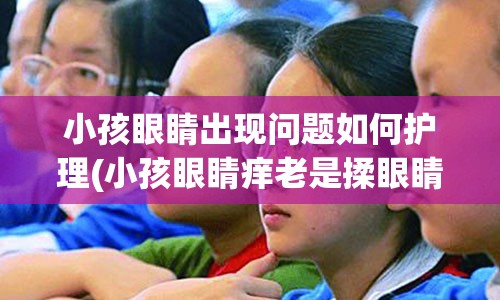 小孩眼睛出现问题如何护理(小孩眼睛痒老是揉眼睛怎么办)