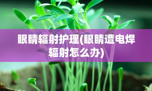 眼睛辐射护理(眼睛遭电焊辐射怎么办)