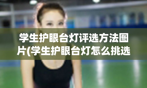 学生护眼台灯评选方法图片(学生护眼台灯怎么挑选)