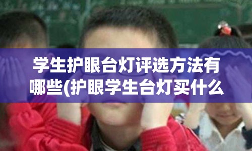 学生护眼台灯评选方法有哪些(护眼学生台灯买什么样子的好)