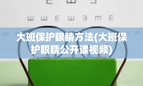 大班保护眼睛方法(大班保护眼睛公开课视频)