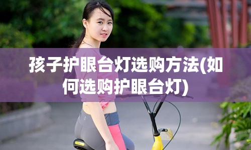 孩子护眼台灯选购方法(如何选购护眼台灯)