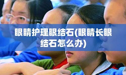 眼睛护理眼结石(眼睛长眼结石怎么办)