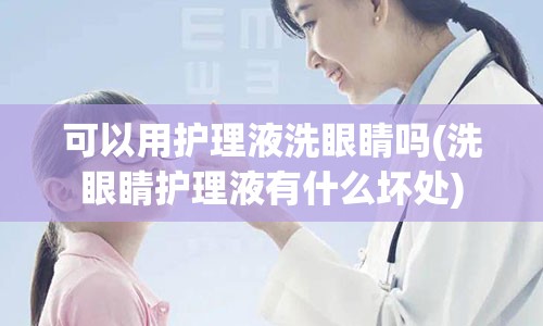 可以用护理液洗眼睛吗(洗眼睛护理液有什么坏处)