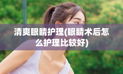 清爽眼睛护理(眼睛术后怎么护理比较好)