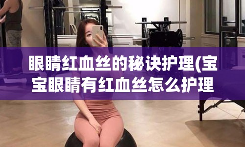 眼睛红血丝的秘诀护理(宝宝眼睛有红血丝怎么护理)