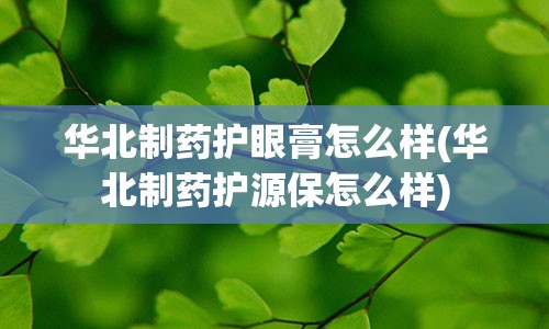 华北制药护眼膏怎么样(华北制药护源保怎么样)