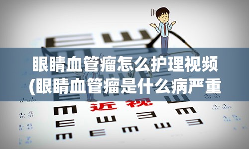 眼睛血管瘤怎么护理视频(眼睛血管瘤是什么病严重吗)