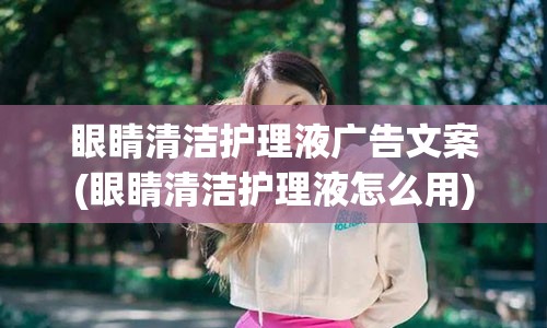 眼睛清洁护理液广告文案(眼睛清洁护理液怎么用)